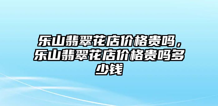 樂山翡翠花店價(jià)格貴嗎，樂山翡翠花店價(jià)格貴嗎多少錢