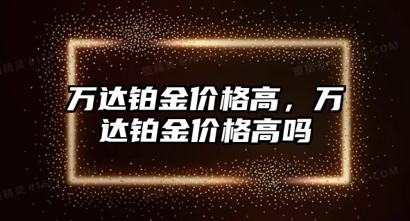 萬(wàn)達(dá)鉑金價(jià)格高，萬(wàn)達(dá)鉑金價(jià)格高嗎