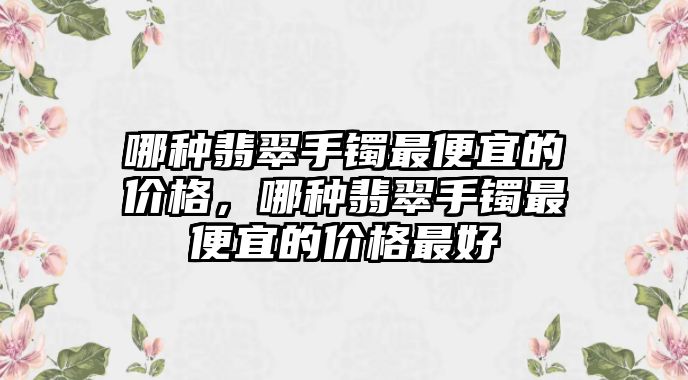 哪種翡翠手鐲最便宜的價格，哪種翡翠手鐲最便宜的價格最好