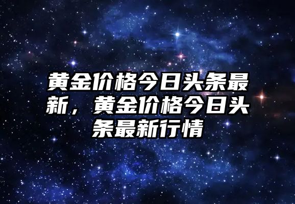 黃金價(jià)格今日頭條最新，黃金價(jià)格今日頭條最新行情