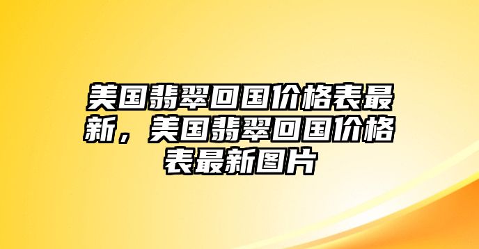 美國(guó)翡翠回國(guó)價(jià)格表最新，美國(guó)翡翠回國(guó)價(jià)格表最新圖片