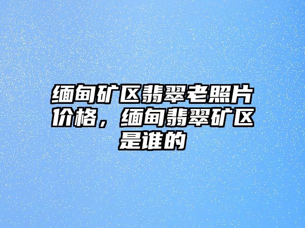 緬甸礦區(qū)翡翠老照片價(jià)格，緬甸翡翠礦區(qū)是誰的