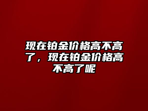 現(xiàn)在鉑金價(jià)格高不高了，現(xiàn)在鉑金價(jià)格高不高了呢