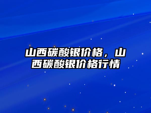 山西碳酸銀價格，山西碳酸銀價格行情