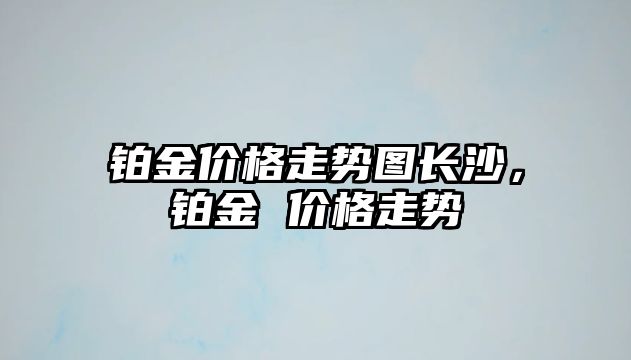 鉑金價格走勢圖長沙，鉑金 價格走勢