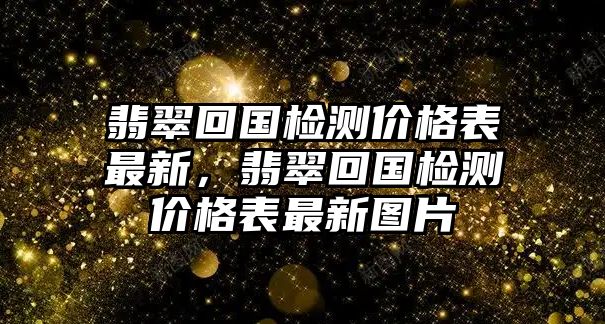 翡翠回國檢測價格表最新，翡翠回國檢測價格表最新圖片