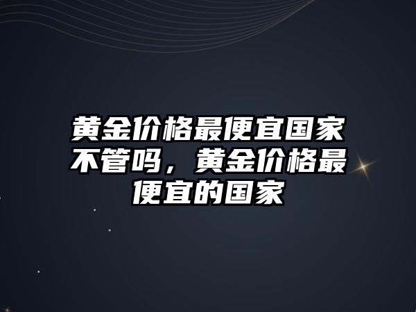 黃金價(jià)格最便宜國(guó)家不管嗎，黃金價(jià)格最便宜的國(guó)家