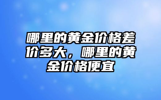 哪里的黃金價(jià)格差價(jià)多大，哪里的黃金價(jià)格便宜