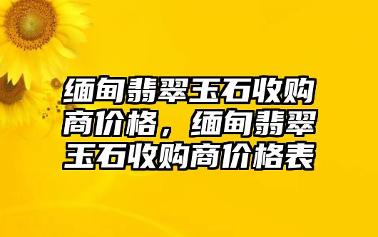 緬甸翡翠玉石收購(gòu)商價(jià)格，緬甸翡翠玉石收購(gòu)商價(jià)格表