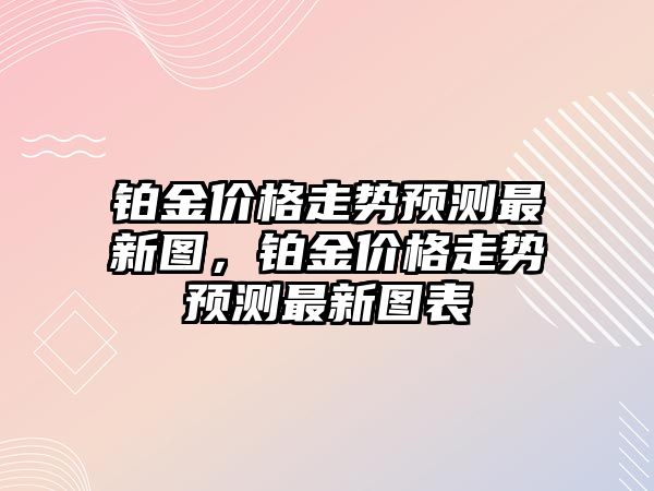 鉑金價格走勢預(yù)測最新圖，鉑金價格走勢預(yù)測最新圖表