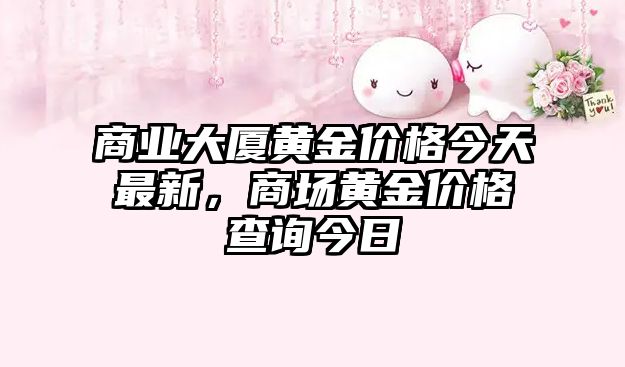 商業(yè)大廈黃金價格今天最新，商場黃金價格查詢今日