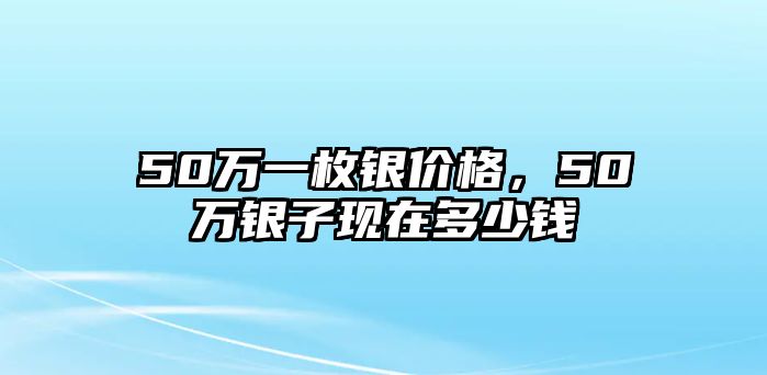 50萬一枚銀價格，50萬銀子現(xiàn)在多少錢