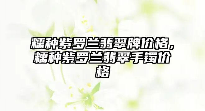 糯種紫羅蘭翡翠牌價格，糯種紫羅蘭翡翠手鐲價格