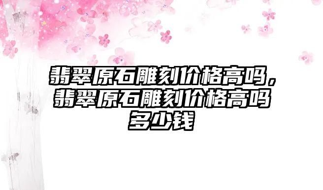 翡翠原石雕刻價格高嗎，翡翠原石雕刻價格高嗎多少錢