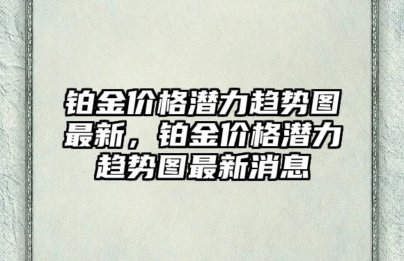 鉑金價格潛力趨勢圖最新，鉑金價格潛力趨勢圖最新消息