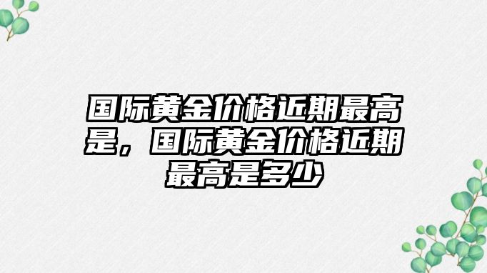 國(guó)際黃金價(jià)格近期最高是，國(guó)際黃金價(jià)格近期最高是多少