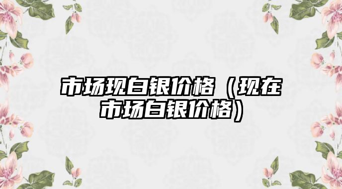 市場現(xiàn)白銀價格（現(xiàn)在市場白銀價格）