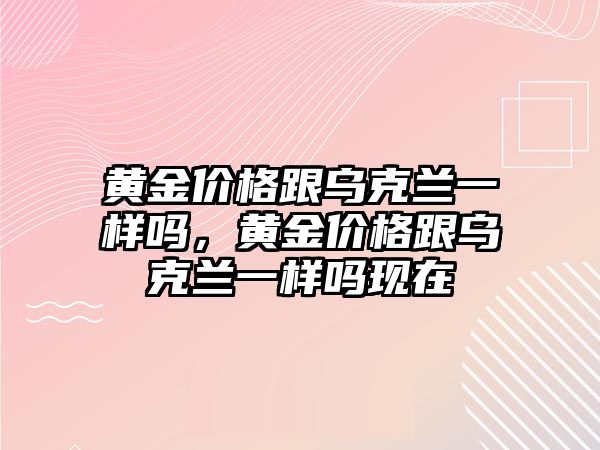 黃金價格跟烏克蘭一樣嗎，黃金價格跟烏克蘭一樣嗎現(xiàn)在