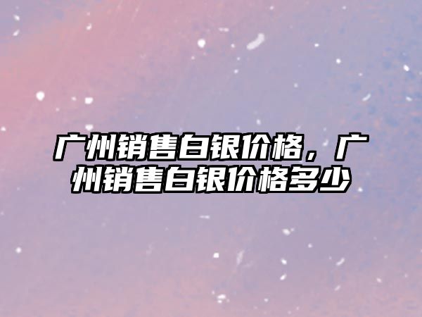 廣州銷售白銀價格，廣州銷售白銀價格多少