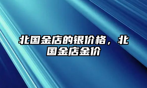 北國(guó)金店的銀價(jià)格，北國(guó)金店金價(jià)