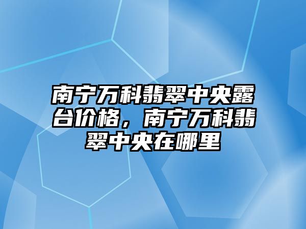 南寧萬科翡翠中央露臺(tái)價(jià)格，南寧萬科翡翠中央在哪里