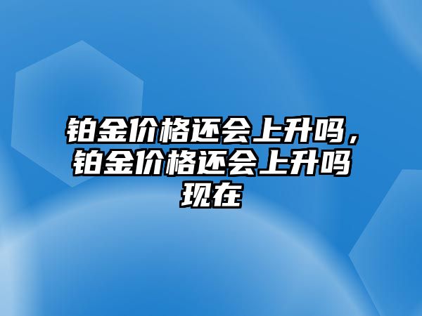 鉑金價格還會上升嗎，鉑金價格還會上升嗎現(xiàn)在