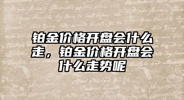 鉑金價格開盤會什么走，鉑金價格開盤會什么走勢呢