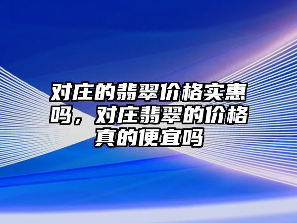 對莊的翡翠價格實(shí)惠嗎，對莊翡翠的價格真的便宜嗎