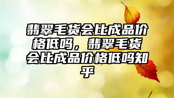 翡翠毛貨會比成品價格低嗎，翡翠毛貨會比成品價格低嗎知乎