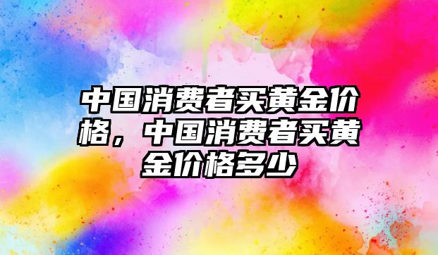 中國(guó)消費(fèi)者買黃金價(jià)格，中國(guó)消費(fèi)者買黃金價(jià)格多少