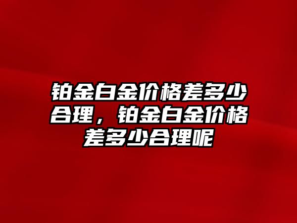 鉑金白金價格差多少合理，鉑金白金價格差多少合理呢