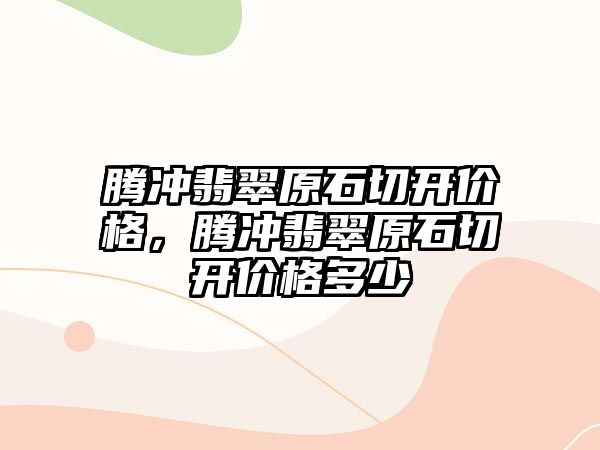 騰沖翡翠原石切開價(jià)格，騰沖翡翠原石切開價(jià)格多少