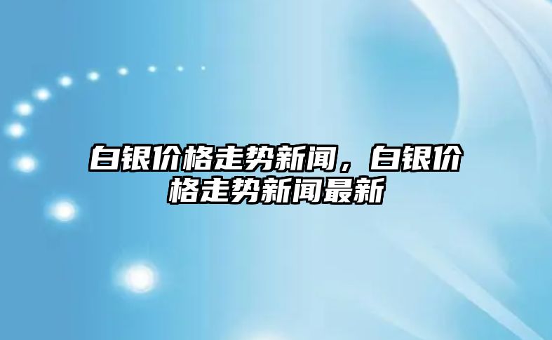 白銀價格走勢新聞，白銀價格走勢新聞最新