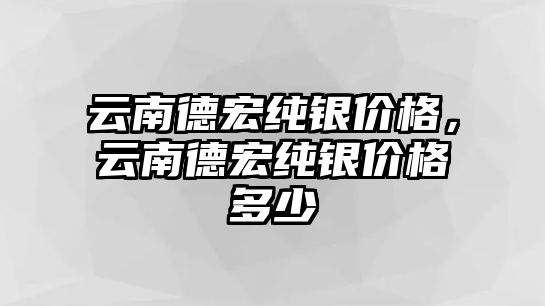 云南德宏純銀價(jià)格，云南德宏純銀價(jià)格多少