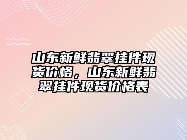 山東新鮮翡翠掛件現(xiàn)貨價(jià)格，山東新鮮翡翠掛件現(xiàn)貨價(jià)格表