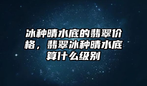 冰種晴水底的翡翠價格，翡翠冰種晴水底算什么級別