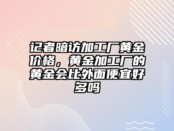 記者暗訪加工廠黃金價格，黃金加工廠的黃金會比外面便宜好多嗎