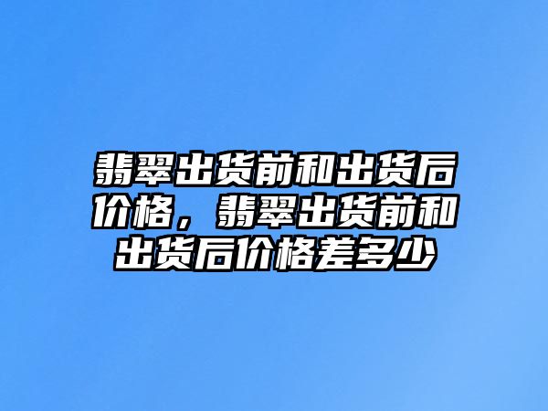 翡翠出貨前和出貨后價格，翡翠出貨前和出貨后價格差多少