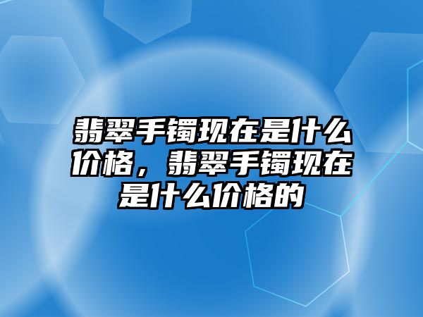 翡翠手鐲現(xiàn)在是什么價(jià)格，翡翠手鐲現(xiàn)在是什么價(jià)格的