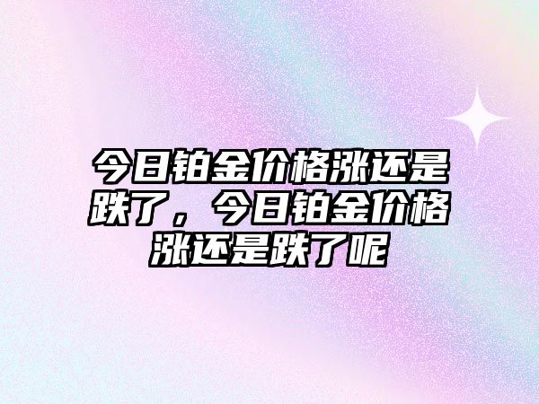 今日鉑金價格漲還是跌了，今日鉑金價格漲還是跌了呢