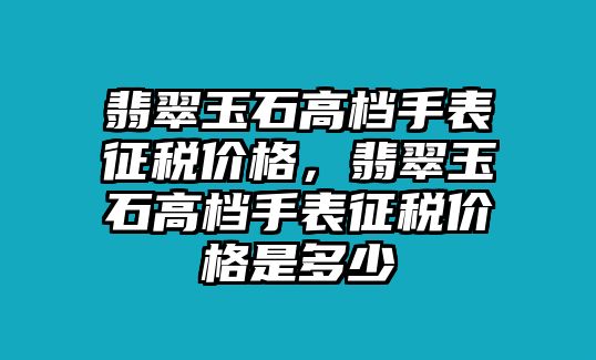 翡翠玉石高檔手表征稅價(jià)格，翡翠玉石高檔手表征稅價(jià)格是多少