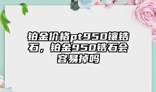 鉑金價(jià)格pt950鑲鋯石，鉑金950鋯石會(huì)容易掉嗎