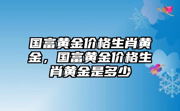 國(guó)富黃金價(jià)格生肖黃金，國(guó)富黃金價(jià)格生肖黃金是多少