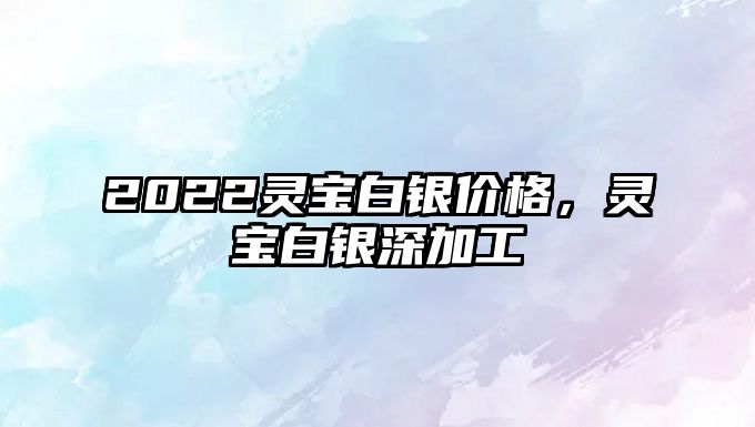 2022靈寶白銀價格，靈寶白銀深加工