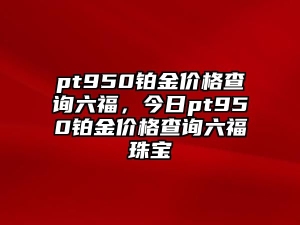 pt950鉑金價格查詢六福，今日pt950鉑金價格查詢六福珠寶